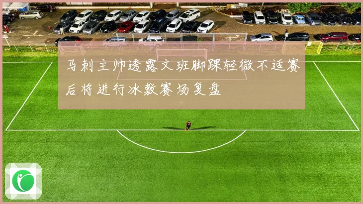马刺主帅透露文班脚踝轻微不适赛后将进行冰敷赛场复盘
