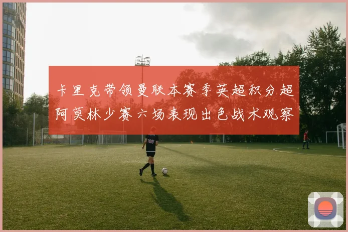 卡里克带领曼联本赛季英超积分超阿莫林少赛六场表现出色战术观察