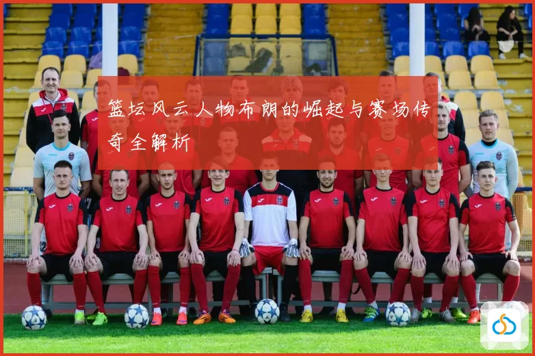 篮坛风云人物布朗的崛起与赛场传奇全解析