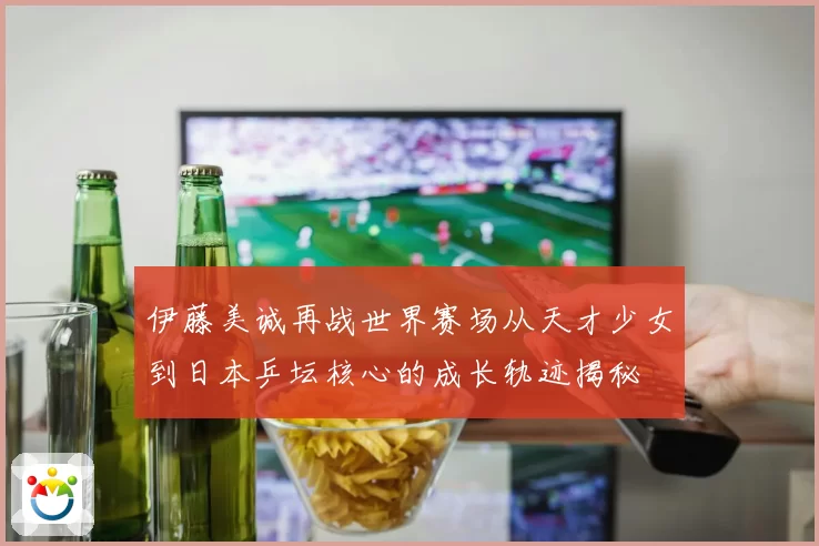 伊藤美诚再战世界赛场从天才少女到日本乒坛核心的成长轨迹揭秘