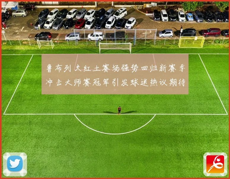 鲁布列夫红土赛场强势回归新赛季冲击大师赛冠军引发球迷热议期待
