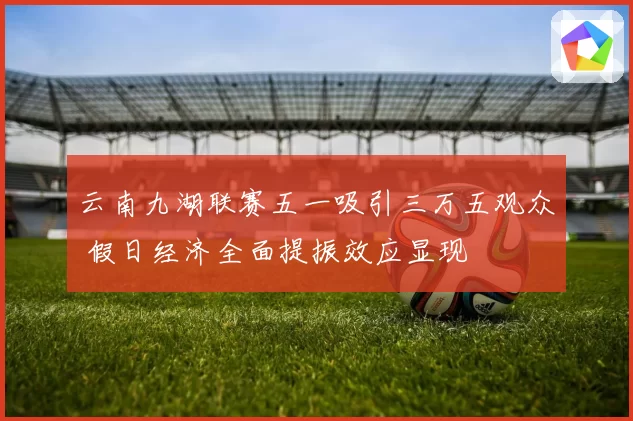云南九湖联赛五一吸引三万五观众 假日经济全面提振效应显现