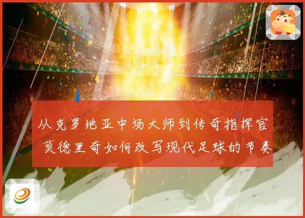 从克罗地亚中场大师到传奇指挥官 莫德里奇如何改写现代足球的节奏与荣耀之路