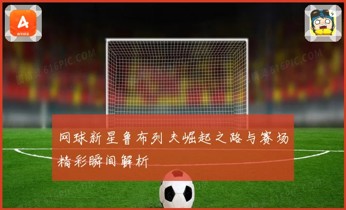 网球新星鲁布列夫崛起之路与赛场精彩瞬间解析