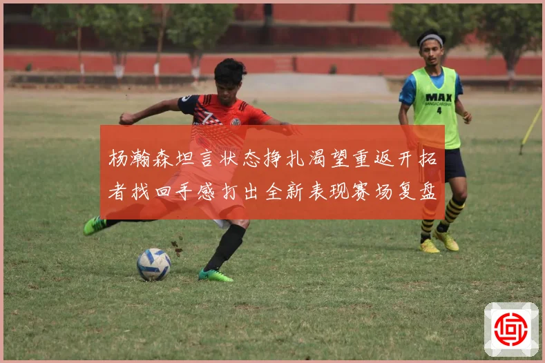 杨瀚森坦言状态挣扎渴望重返开拓者找回手感打出全新表现赛场复盘