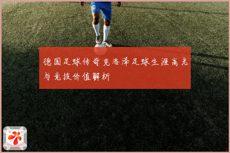 德国足球传奇克洛泽足球生涯高光与竞技价值解析