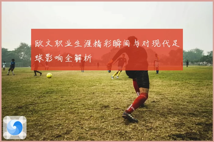 欧文职业生涯精彩瞬间与对现代足球影响全解析