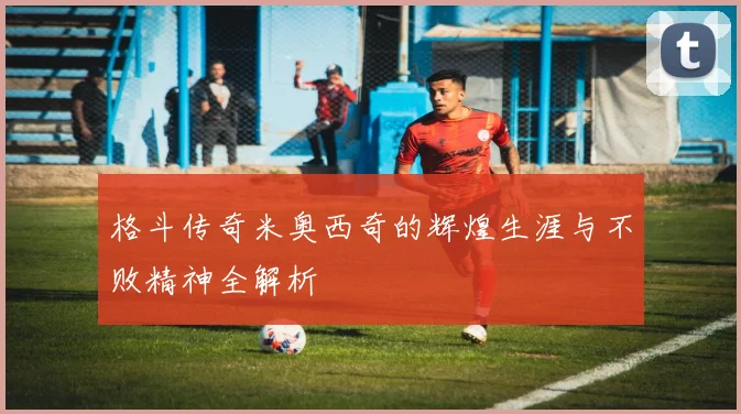 格斗传奇米奥西奇的辉煌生涯与不败精神全解析