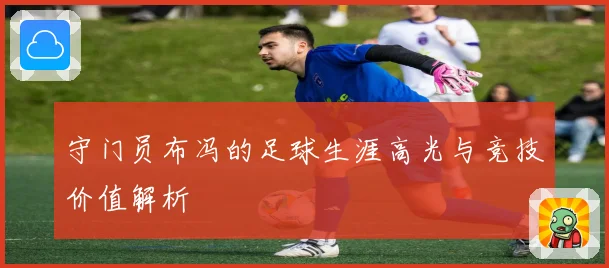 守门员布冯的足球生涯高光与竞技价值解析