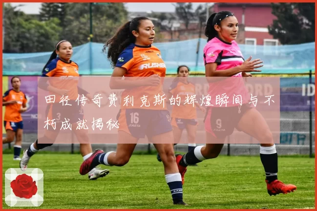 田径传奇费利克斯的辉煌瞬间与不朽成就揭秘