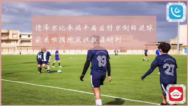 德泽尔比承诺平局后特尔倒钩进球获亲吻拥抱庆祝数据研判