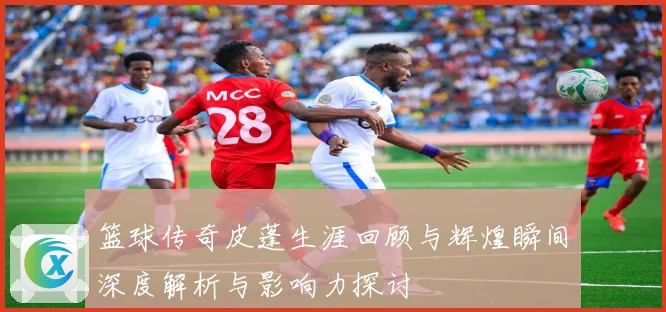 篮球传奇皮蓬生涯回顾与辉煌瞬间深度解析与影响力探讨