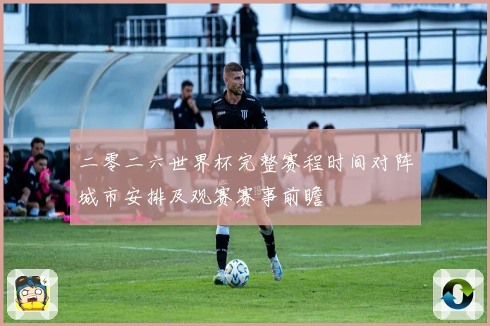 二零二六世界杯完整赛程时间对阵城市安排及观赛赛事前瞻