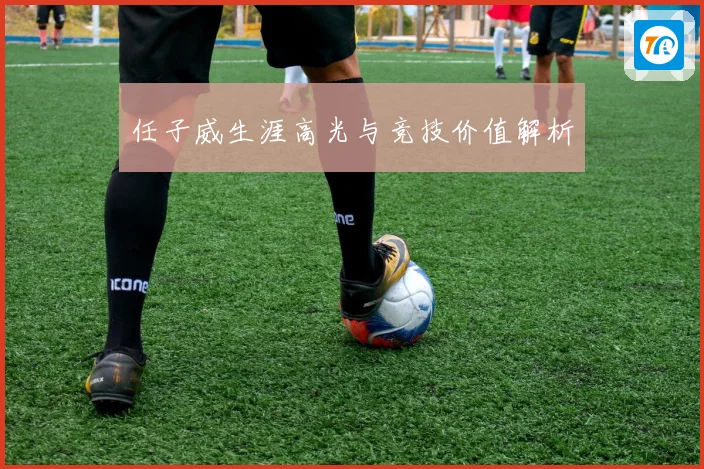 任子威生涯高光与竞技价值解析