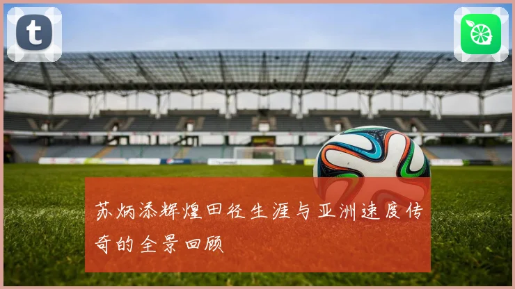 苏炳添辉煌田径生涯与亚洲速度传奇的全景回顾