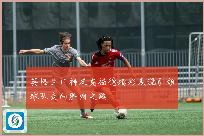 英格兰门神皮克福德精彩表现引领球队走向胜利之路