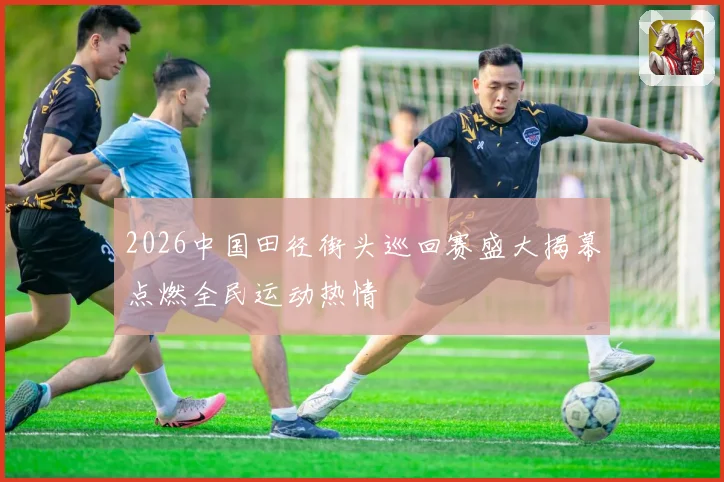 2026中国田径街头巡回赛盛大揭幕点燃全民运动热情