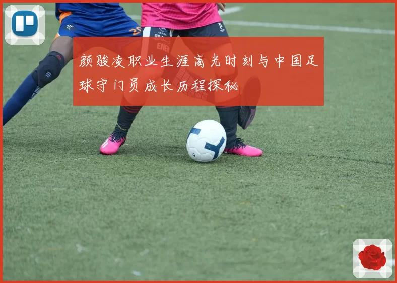 颜骏凌职业生涯高光时刻与中国足球守门员成长历程探秘