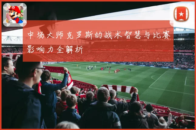中场大师克罗斯的战术智慧与比赛影响力全解析
