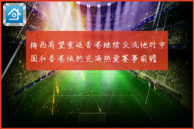 梅西有望重返香港继续交流他对中国和香港依然充满热爱赛事前瞻
