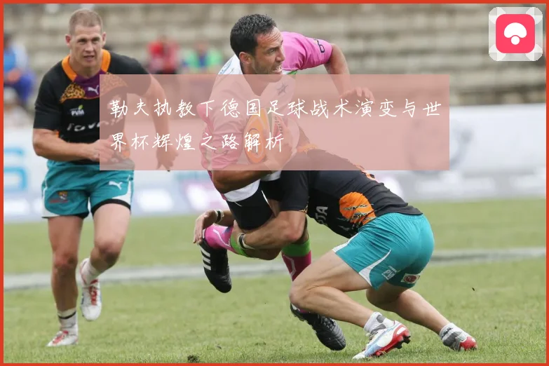 勒夫执教下德国足球战术演变与世界杯辉煌之路解析