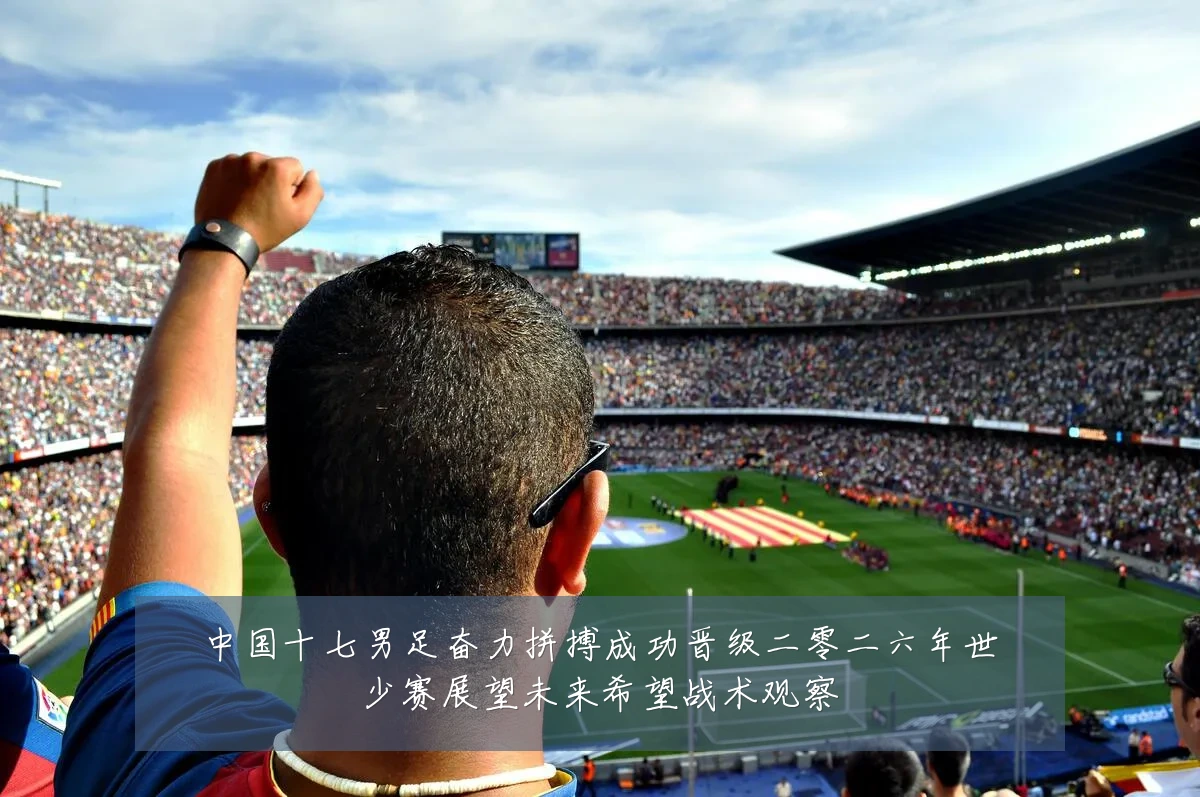 中国十七男足奋力拼搏成功晋级二零二六年世少赛展望未来希望战术观察