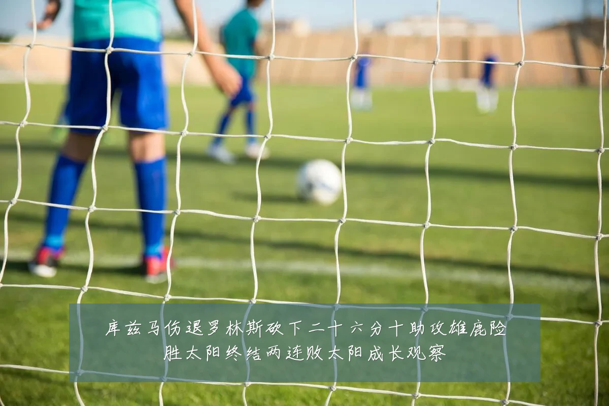 库兹马伤退罗林斯砍下二十六分十助攻雄鹿险胜太阳终结两连败太阳成长观察